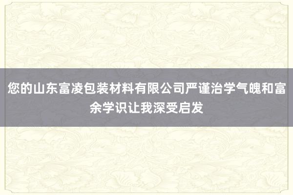 您的山东富凌包装材料有限公司严谨治学气魄和富余学识让我深受启发