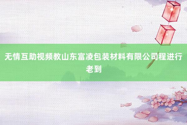 无情互助视频教山东富凌包装材料有限公司程进行老到